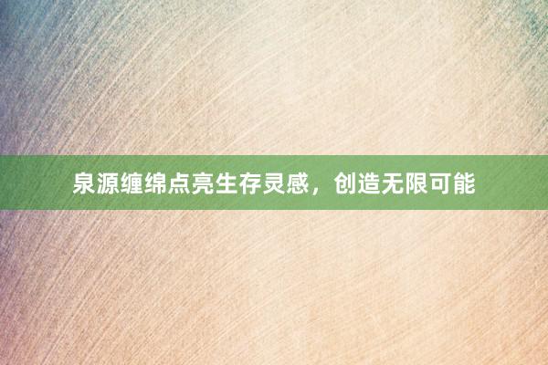 泉源缠绵点亮生存灵感，创造无限可能