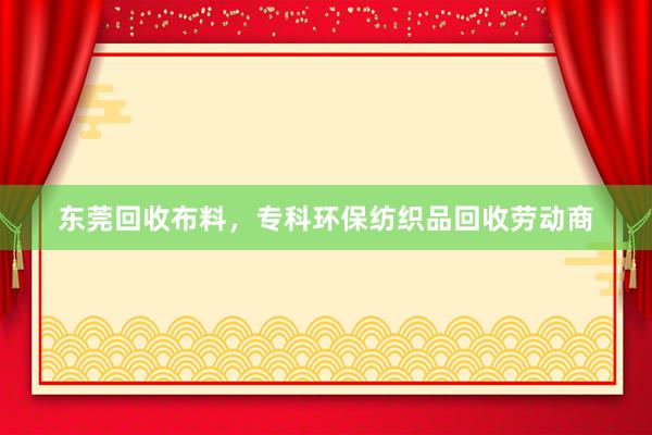 东莞回收布料，专科环保纺织品回收劳动商